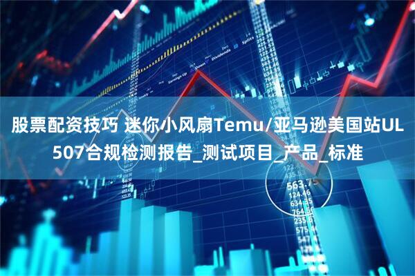 股票配资技巧 迷你小风扇Temu/亚马逊美国站UL507合规检测报告_测试项目_产品_标准
