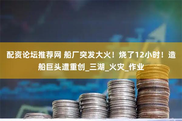 配资论坛推荐网 船厂突发大火！烧了12小时！造船巨头遭重创_三湖_火灾_作业