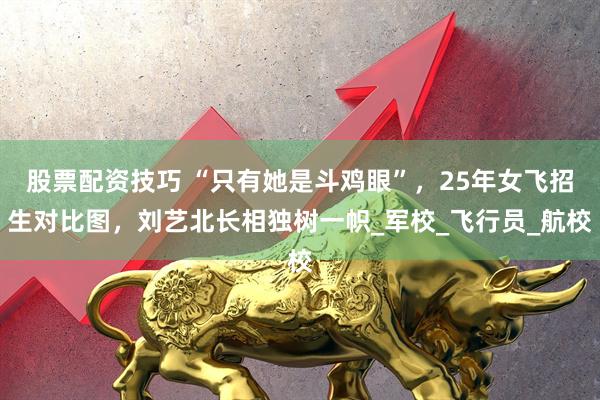 股票配资技巧 “只有她是斗鸡眼”，25年女飞招生对比图，刘艺北长相独树一帜_军校_飞行员_航校
