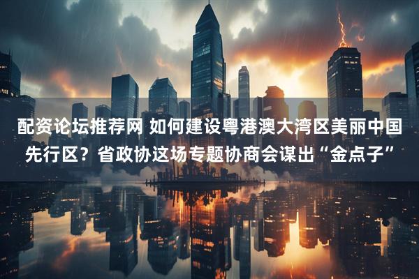 配资论坛推荐网 如何建设粤港澳大湾区美丽中国先行区？省政协这场专题协商会谋出“金点子”