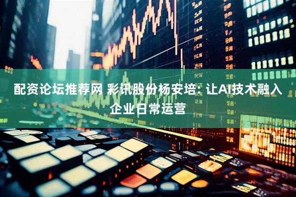 配资论坛推荐网 彩讯股份杨安培: 让AI技术融入企业日常运营