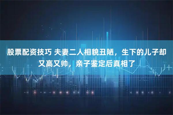 股票配资技巧 夫妻二人相貌丑陋，生下的儿子却又高又帅，亲子鉴定后真相了