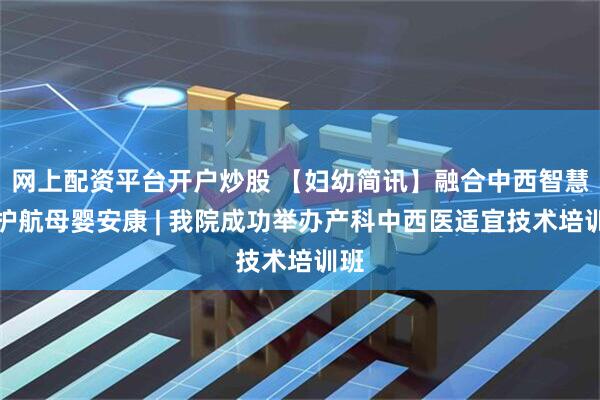 网上配资平台开户炒股 【妇幼简讯】融合中西智慧，护航母婴安康 | 我院成功举办产科中西医适宜技术培训班