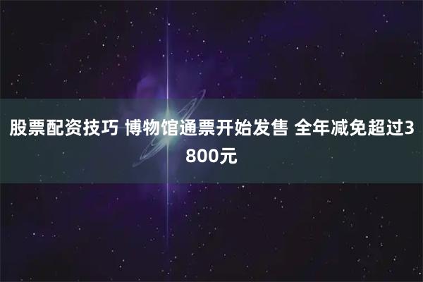 股票配资技巧 博物馆通票开始发售 全年减免超过3800元