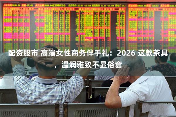 配资股市 高端女性商务伴手礼：2026 这款茶具，温润雅致不显俗套