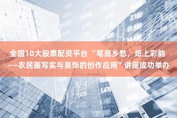 全国10大股票配资平台 “笔底乡愁，纸上彩韵 ——农民画写实与装饰的创作应用”讲座成功举办