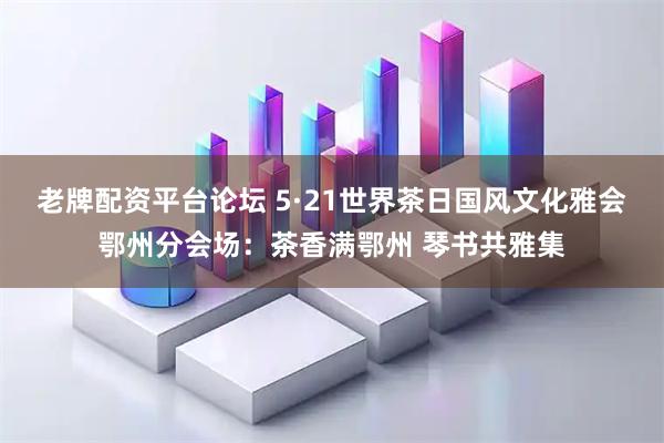 老牌配资平台论坛 5·21世界茶日国风文化雅会鄂州分会场：茶香满鄂州 琴书共雅集