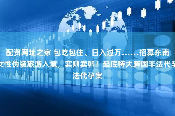 配资网址之家 包吃包住、日入过万……招募东南亚女性伪装旅游入境，实则卖卵！起底特大跨国非法代孕案